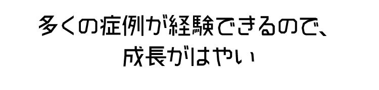 多くの症例が経験できるので、 成長がはやい